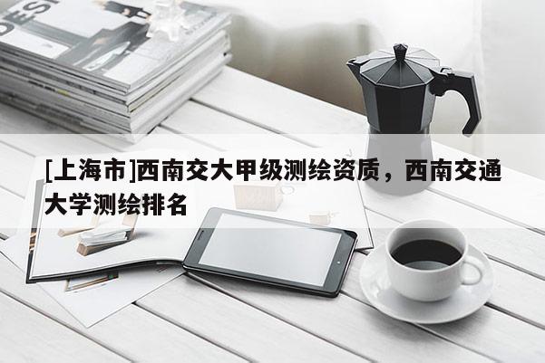 [上海市]西南交大甲级测绘资质，西南交通大学测绘排名