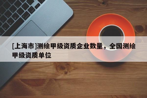 [上海市]测绘甲级资质企业数量，全国测绘甲级资质单位