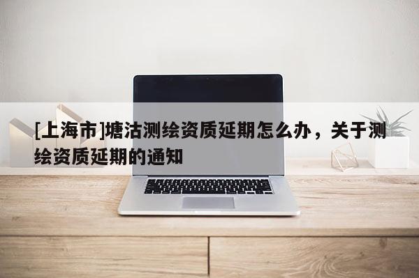 [上海市]塘沽测绘资质延期怎么办，关于测绘资质延期的通知
