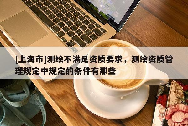[上海市]测绘不满足资质要求，测绘资质管理规定中规定的条件有那些