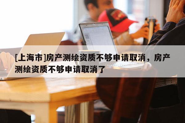 [上海市]房产测绘资质不够申请取消，房产测绘资质不够申请取消了