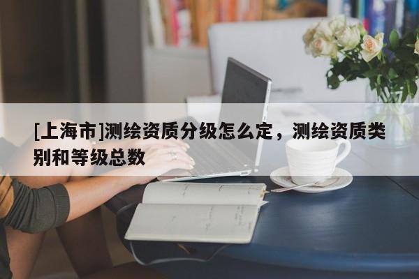 [上海市]测绘资质分级怎么定，测绘资质类别和等级总数