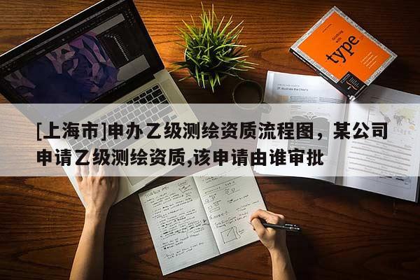 [上海市]申办乙级测绘资质流程图，某公司申请乙级测绘资质,该申请由谁审批