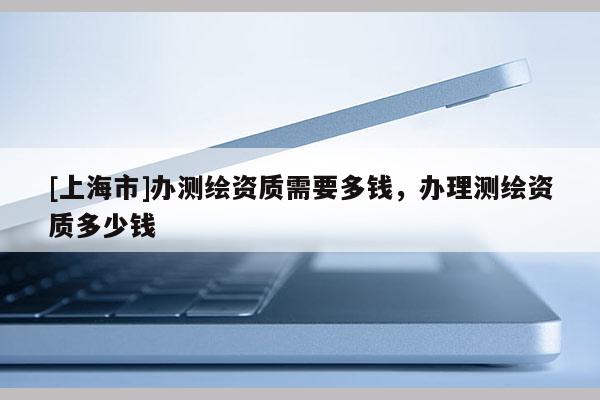 [上海市]办测绘资质需要多钱，办理测绘资质多少钱
