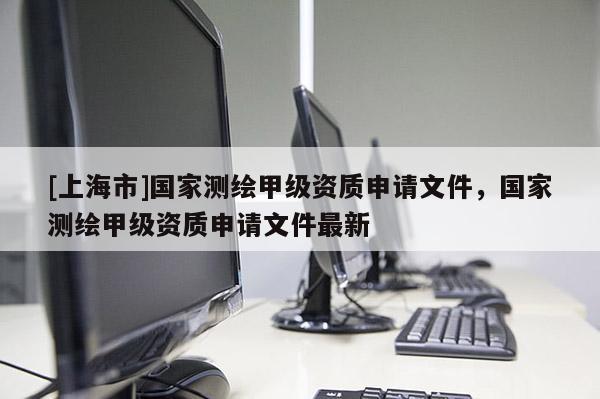 [上海市]国家测绘甲级资质申请文件，国家测绘甲级资质申请文件最新