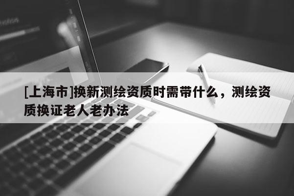 [上海市]换新测绘资质时需带什么，测绘资质换证老人老办法