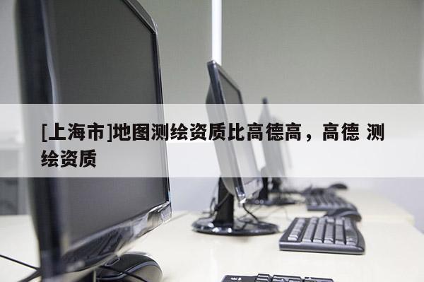 [上海市]地图测绘资质比高德高，高德 测绘资质