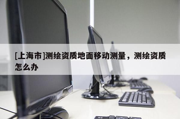 [上海市]测绘资质地面移动测量，测绘资质怎么办