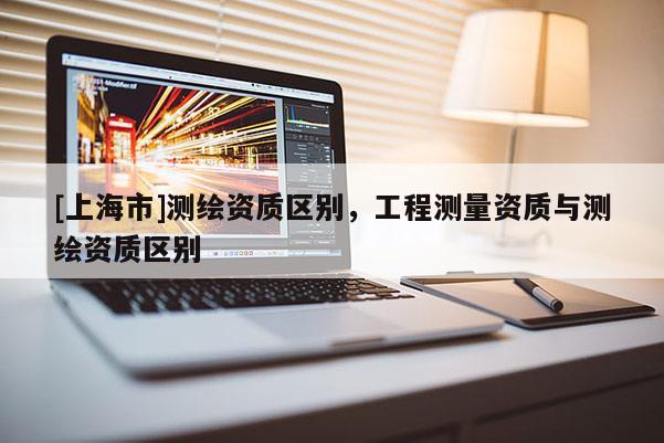 [上海市]测绘资质区别，工程测量资质与测绘资质区别