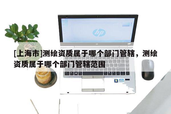 [上海市]测绘资质属于哪个部门管辖，测绘资质属于哪个部门管辖范围