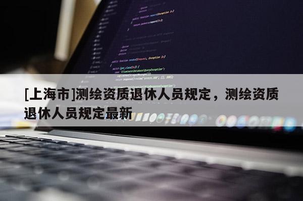 [上海市]测绘资质退休人员规定，测绘资质退休人员规定最新