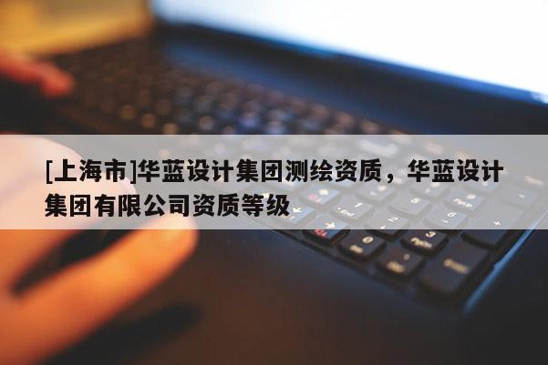 [上海市]华蓝设计集团测绘资质，华蓝设计集团有限公司资质等级