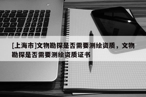 [上海市]文物勘探是否需要测绘资质，文物勘探是否需要测绘资质证书