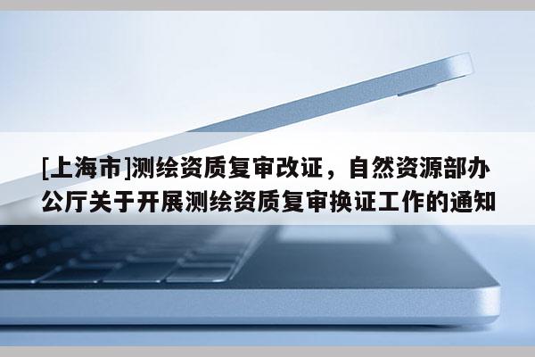 [上海市]测绘资质复审改证，自然资源部办公厅关于开展测绘资质复审换证工作的通知