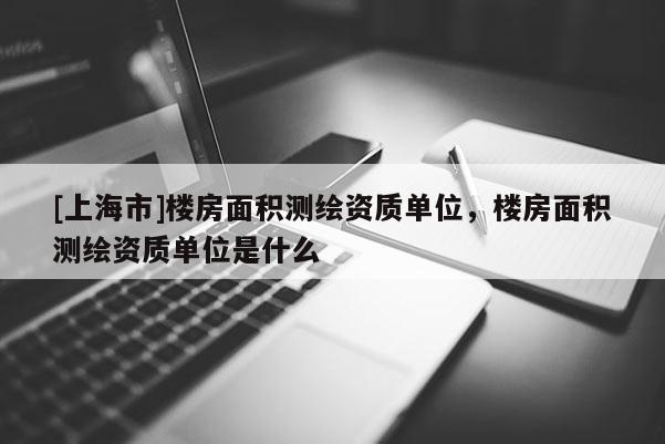 [上海市]楼房面积测绘资质单位，楼房面积测绘资质单位是什么