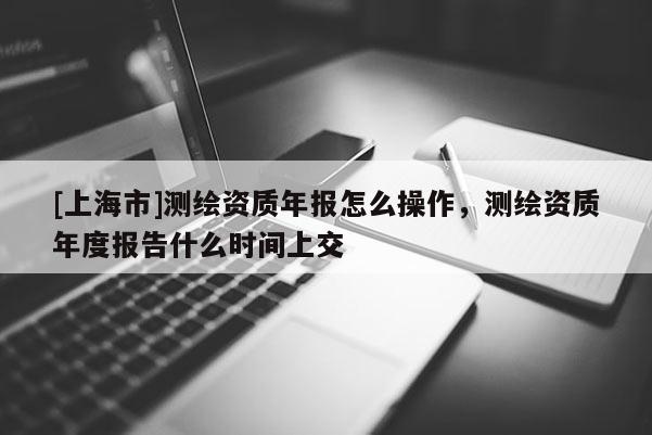 [上海市]测绘资质年报怎么操作，测绘资质年度报告什么时间上交