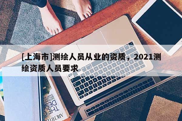 [上海市]测绘人员从业的资质，2021测绘资质人员要求