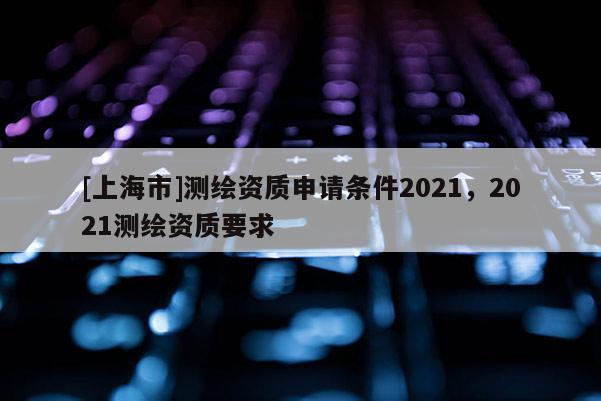 [上海市]测绘资质申请条件2021，2021测绘资质要求