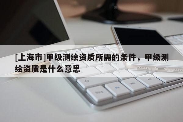 [上海市]甲级测绘资质所需的条件，甲级测绘资质是什么意思