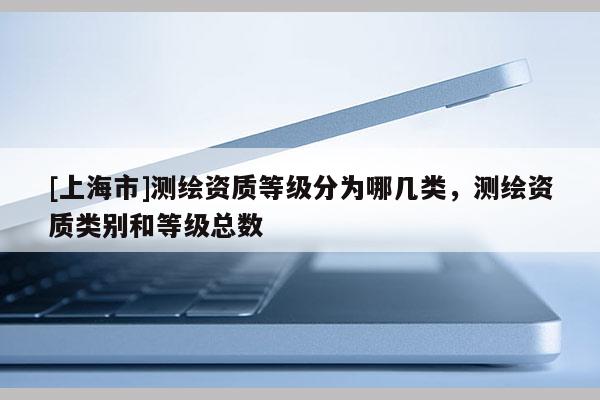 [上海市]测绘资质等级分为哪几类，测绘资质类别和等级总数