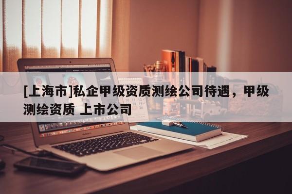 [上海市]私企甲级资质测绘公司待遇，甲级测绘资质 上市公司