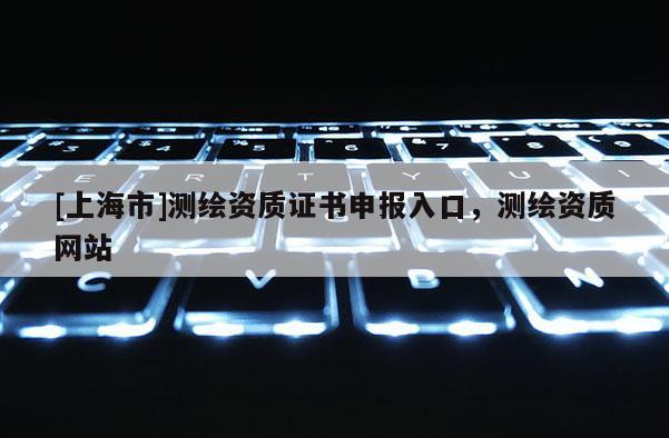 [上海市]测绘资质证书申报入口，测绘资质网站