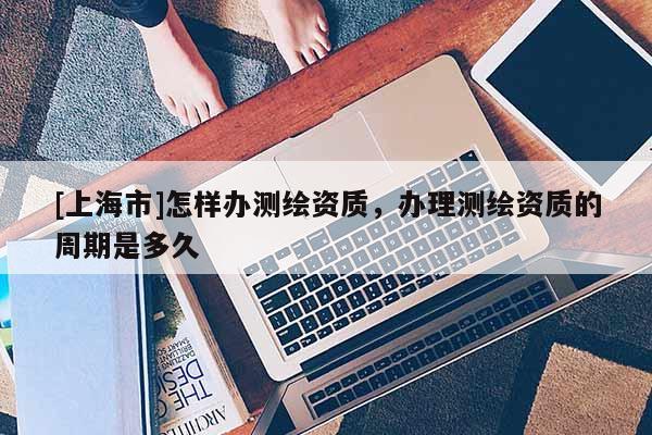 [上海市]怎样办测绘资质，办理测绘资质的周期是多久