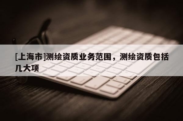 [上海市]测绘资质业务范围，测绘资质包括几大项