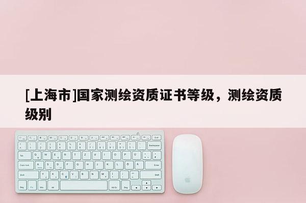 [上海市]国家测绘资质证书等级，测绘资质级别