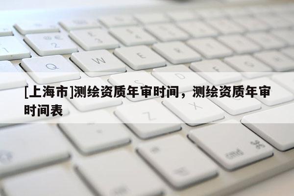 [上海市]测绘资质年审时间，测绘资质年审时间表