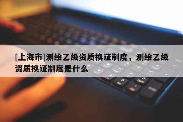 [上海市]测绘乙级资质换证制度，测绘乙级资质换证制度是什么