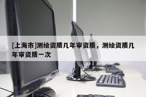 [上海市]测绘资质几年审资质，测绘资质几年审资质一次