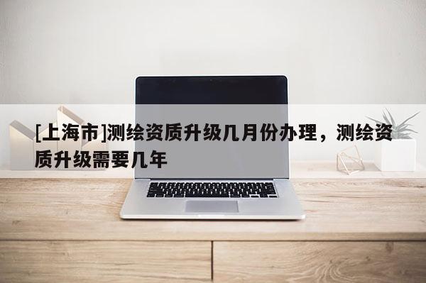 [上海市]测绘资质升级几月份办理，测绘资质升级需要几年