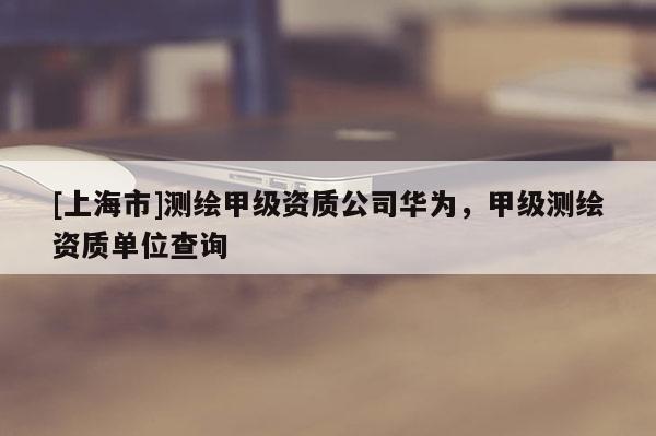 [上海市]测绘甲级资质公司华为，甲级测绘资质单位查询
