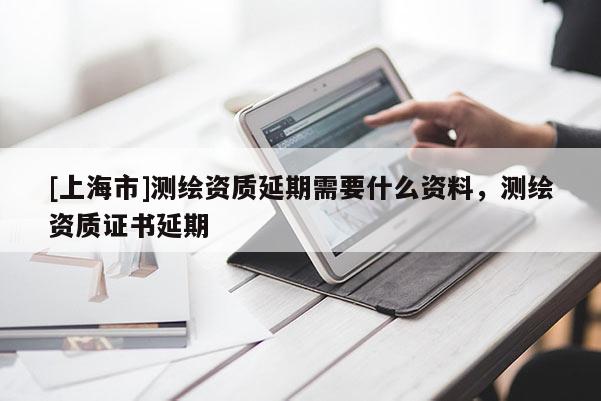 [上海市]测绘资质延期需要什么资料，测绘资质证书延期