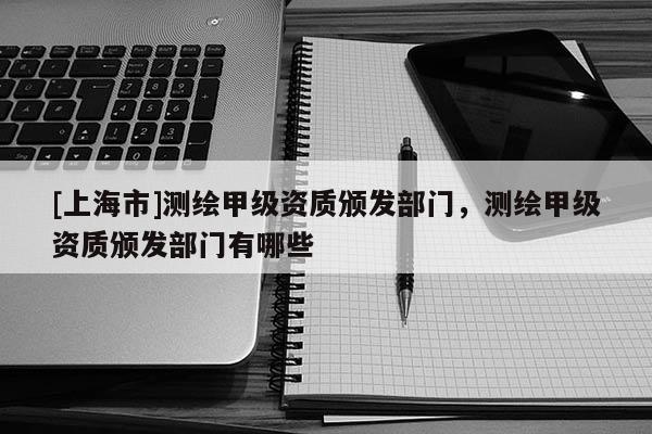 [上海市]测绘甲级资质颁发部门，测绘甲级资质颁发部门有哪些