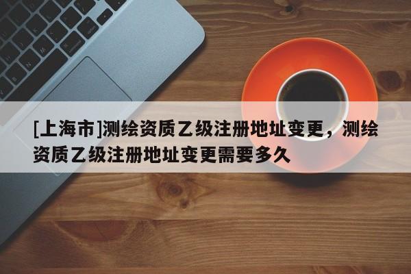 [上海市]测绘资质乙级注册地址变更，测绘资质乙级注册地址变更需要多久