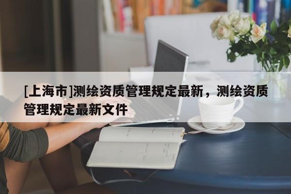 [上海市]测绘资质管理规定最新，测绘资质管理规定最新文件