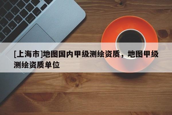 [上海市]地图国内甲级测绘资质，地图甲级测绘资质单位