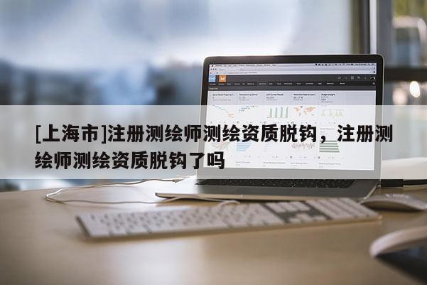 [上海市]注册测绘师测绘资质脱钩，注册测绘师测绘资质脱钩了吗