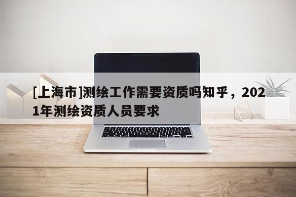 [上海市]测绘工作需要资质吗知乎，2021年测绘资质人员要求