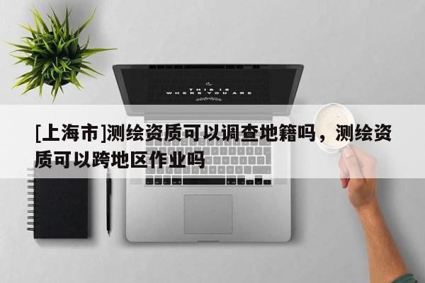 [上海市]测绘资质可以调查地籍吗，测绘资质可以跨地区作业吗