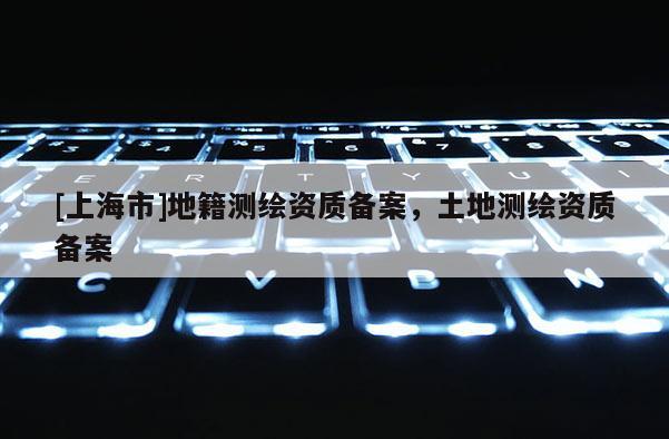 [上海市]地籍测绘资质备案，土地测绘资质备案