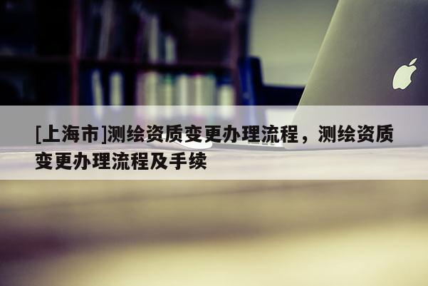 [上海市]测绘资质变更办理流程，测绘资质变更办理流程及手续