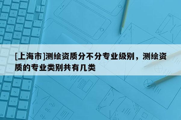 [上海市]测绘资质分不分专业级别，测绘资质的专业类别共有几类