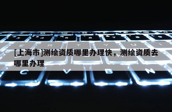 [上海市]测绘资质哪里办理快，测绘资质去哪里办理