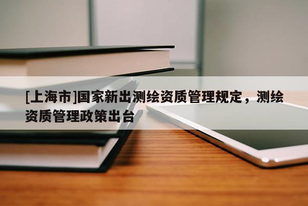 [上海市]国家新出测绘资质管理规定，测绘资质管理政策出台