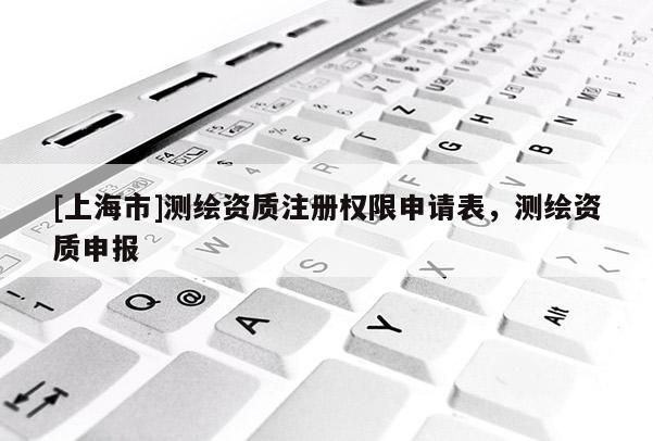 [上海市]测绘资质注册权限申请表，测绘资质申报