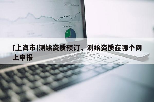 [上海市]测绘资质预订，测绘资质在哪个网上申报