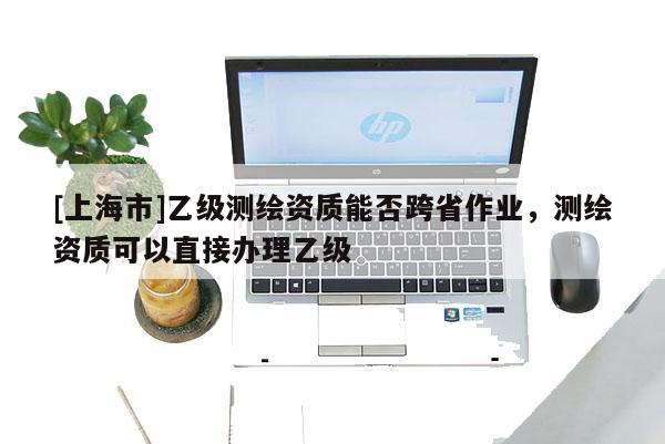 [上海市]乙级测绘资质能否跨省作业，测绘资质可以直接办理乙级